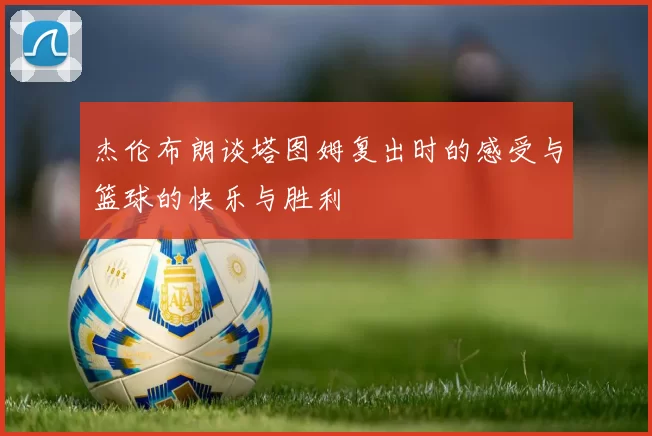 杰伦布朗谈塔图姆复出时的感受与篮球的快乐与胜利
