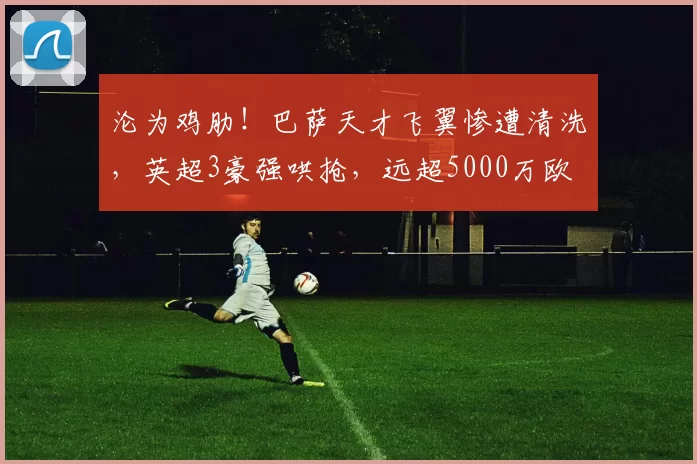 沦为鸡肋!巴萨天才飞翼惨遭清洗,英超3豪强哄抢,远超5000万欧