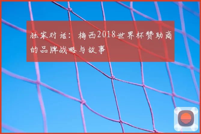 独家对话:梅西2018世界杯赞助商的品牌战略与故事