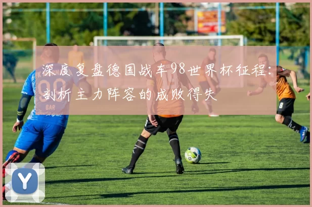 深度复盘德国战车98世界杯征程:剖析主力阵容的成败得失
