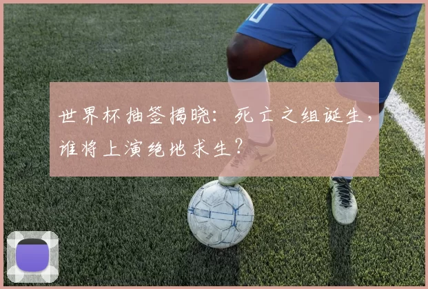世界杯抽签揭晓：死亡之组诞生，谁将上演绝地求生？