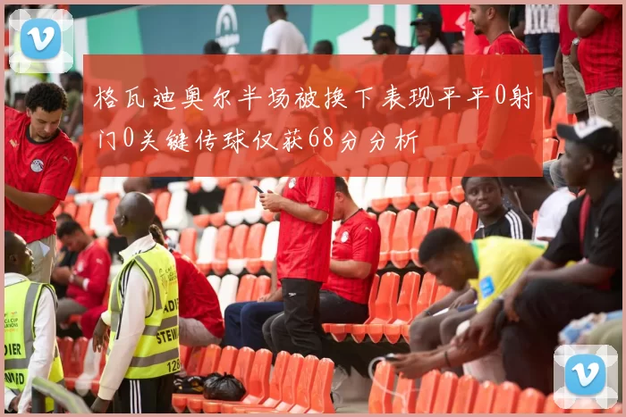 格瓦迪奥尔半场被换下表现平平0射门0关键传球仅获68分分析