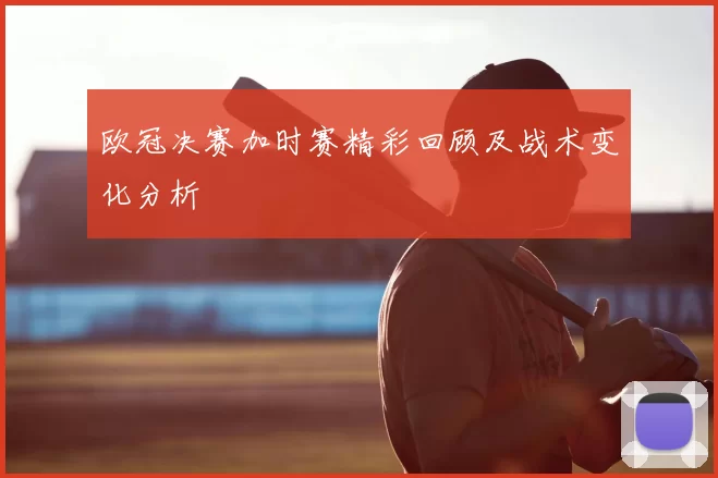 欧冠决赛加时赛精彩回顾及战术变化分析