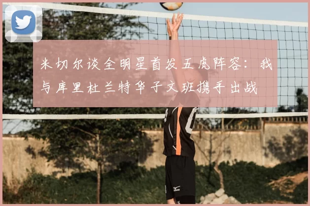 米切尔谈全明星首发五虎阵容：我与库里杜兰特华子文班携手出战