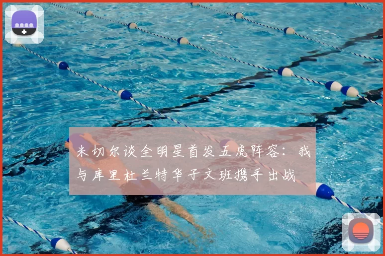米切尔谈全明星首发五虎阵容:我与库里杜兰特华子文班携手出战