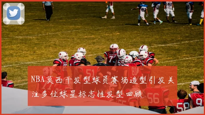 NBA莫西干发型球员赛场造型引发关注多位球星标志性发型回顾