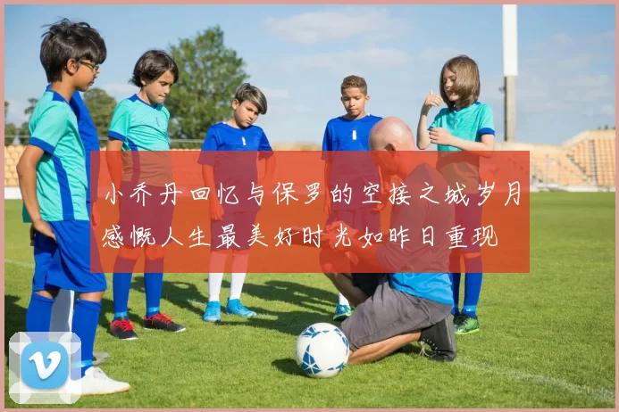 小乔丹回忆与保罗的空接之城岁月感慨人生最美好时光如昨日重现