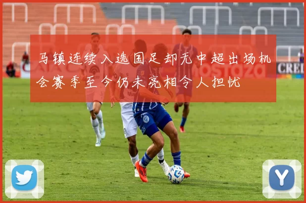 马镇连续入选国足却无中超出场机会赛季至今仍未亮相令人担忧