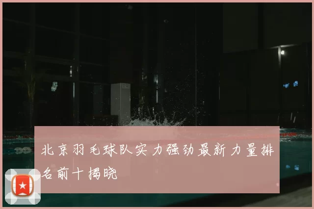 北京羽毛球队实力强劲最新力量排名前十揭晓