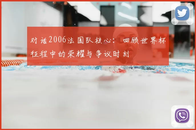 对话2006法国队核心:回顾世界杯征程中的荣耀与争议时刻
