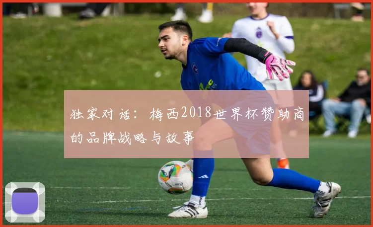 独家对话:梅西2018世界杯赞助商的品牌战略与故事