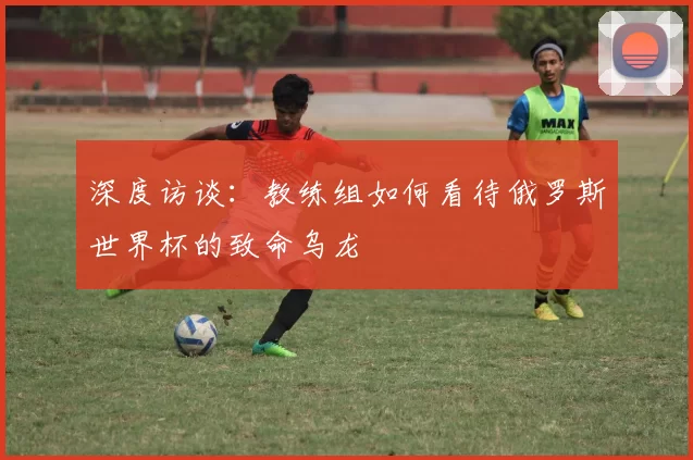 深度访谈:教练组如何看待俄罗斯世界杯的致命乌龙