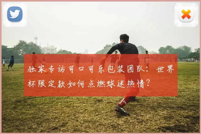 独家专访可口可乐包装团队:世界杯限定款如何点燃球迷热情?