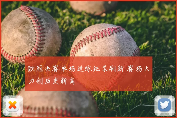 欧冠决赛单场进球纪录刷新 赛场火力创历史新高
