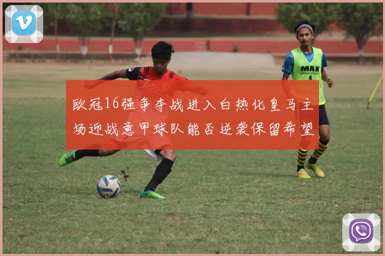 欧冠16强争夺战进入白热化皇马主场迎战意甲球队能否逆袭保留希望