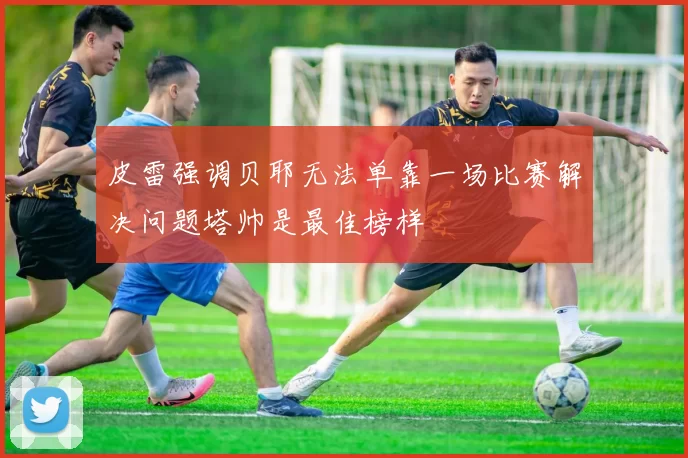皮雷强调贝耶无法单靠一场比赛解决问题塔帅是最佳榜样