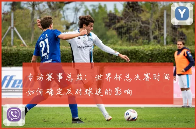 专访赛事总监:世界杯总决赛时间如何确定及对球迷的影响