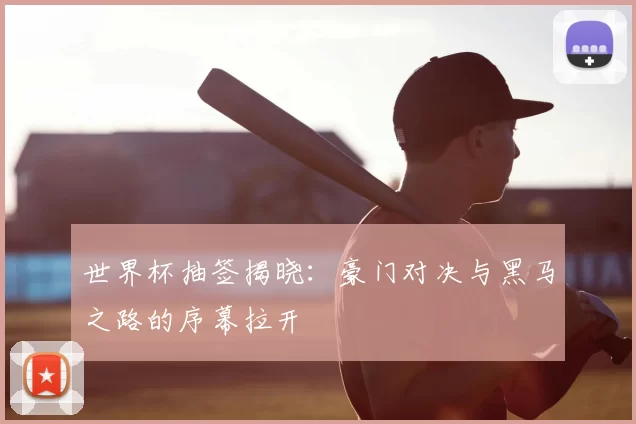 世界杯抽签揭晓：豪门对决与黑马之路的序幕拉开
