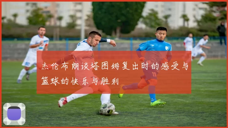 杰伦布朗谈塔图姆复出时的感受与篮球的快乐与胜利