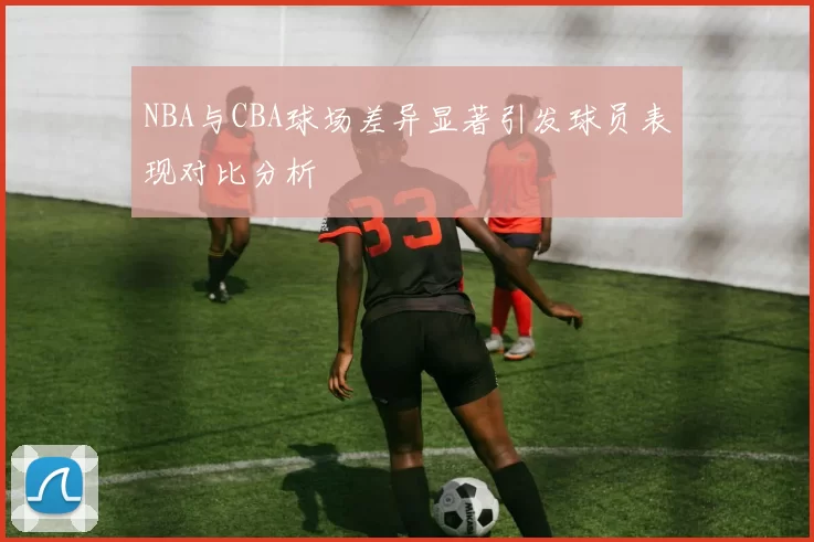 NBA与CBA球场差异显著引发球员表现对比分析