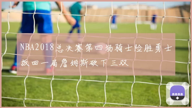NBA2018总决赛第四场骑士险胜勇士扳回一局詹姆斯砍下三双