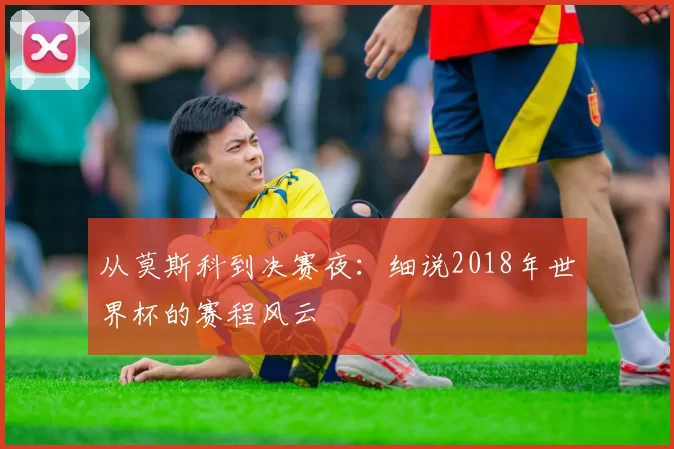 从莫斯科到决赛夜:细说2018年世界杯的赛程风云