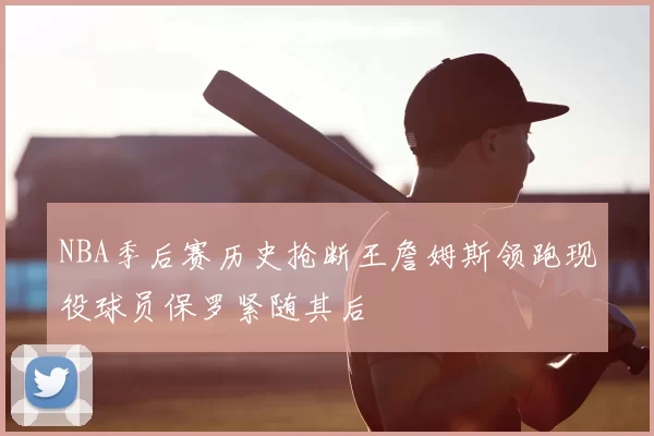 NBA季后赛历史抢断王詹姆斯领跑现役球员保罗紧随其后