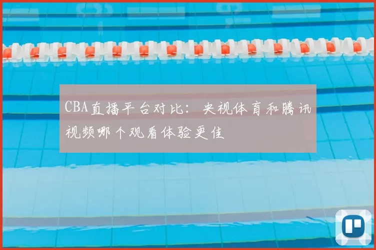 CBA直播平台对比：央视体育和腾讯视频哪个观看体验更佳
