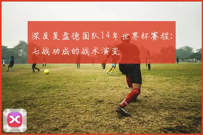 深度复盘德国队14年世界杯赛程：七战功成的战术演变