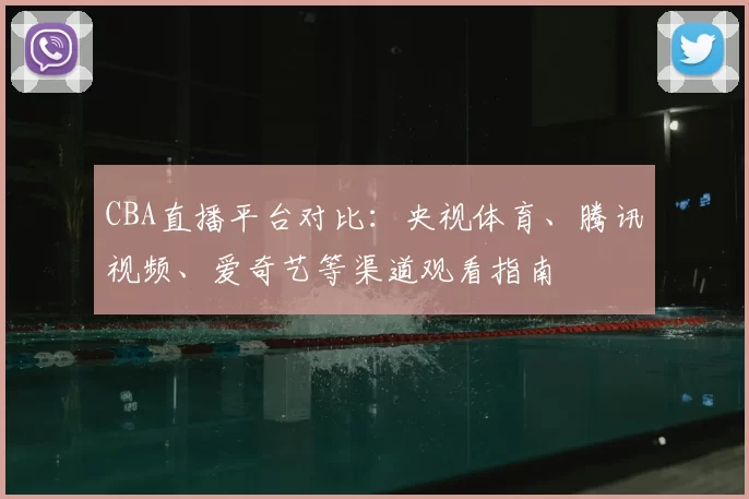 CBA直播平台对比：央视体育、腾讯视频、爱奇艺等渠道观看指南