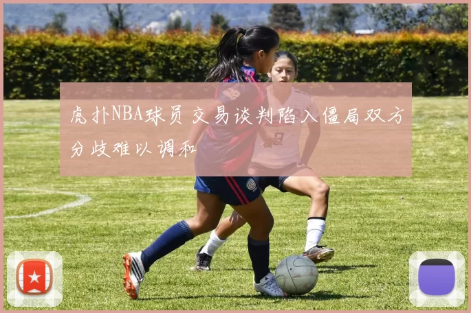 虎扑NBA球员交易谈判陷入僵局双方分歧难以调和