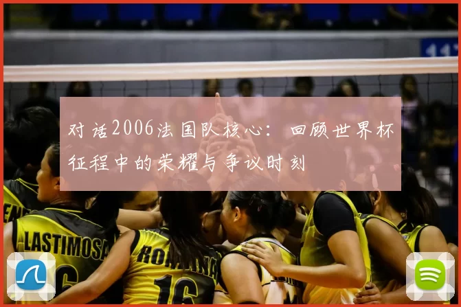 对话2006法国队核心:回顾世界杯征程中的荣耀与争议时刻