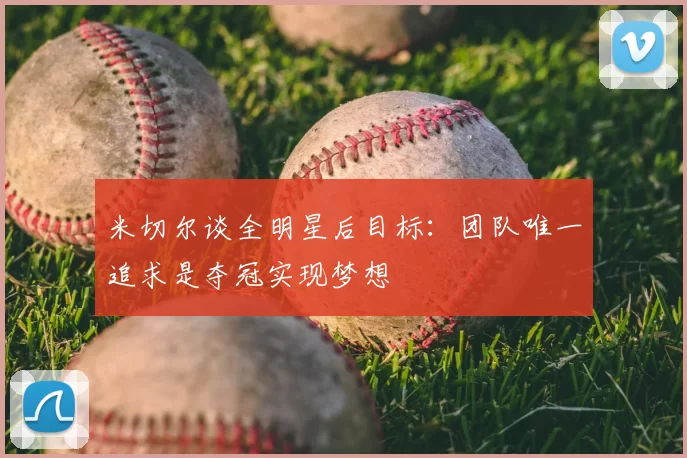 米切尔谈全明星后目标：团队唯一追求是夺冠实现梦想