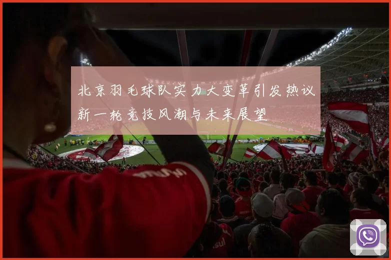 北京羽毛球队实力大变革引发热议新一轮竞技风潮与未来展望