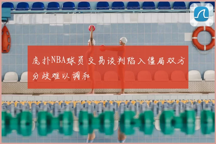 虎扑NBA球员交易谈判陷入僵局双方分歧难以调和