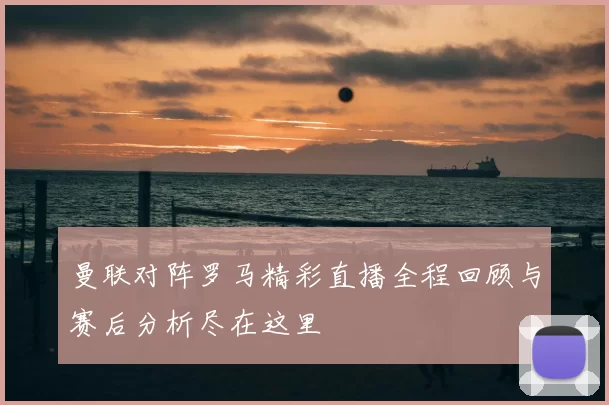 曼联对阵罗马精彩直播全程回顾与赛后分析尽在这里