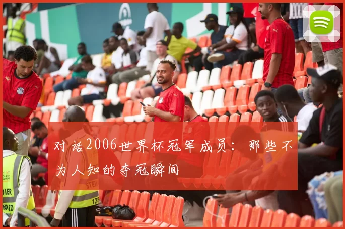 对话2006世界杯冠军成员:那些不为人知的夺冠瞬间