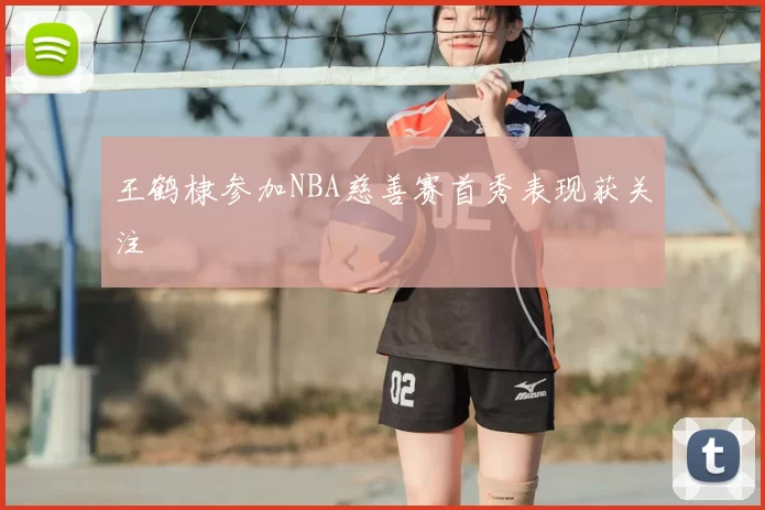 王鹤棣参加NBA慈善赛首秀表现获关注