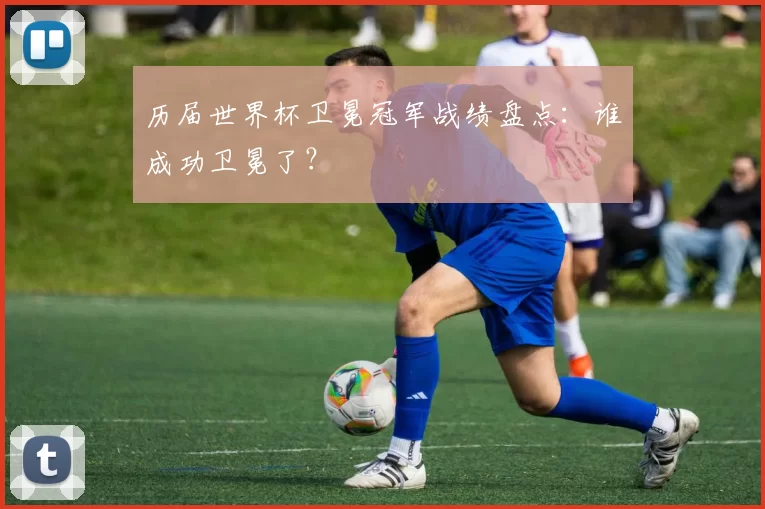 历届世界杯卫冕冠军战绩盘点:谁成功卫冕了?