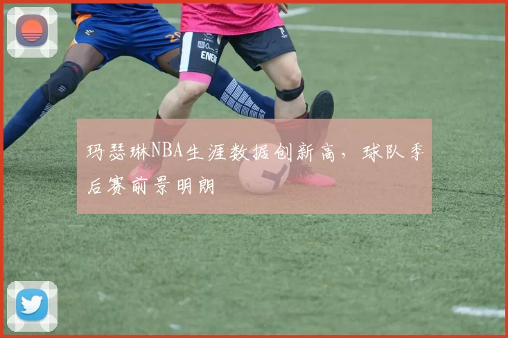 玛瑟琳NBA生涯数据创新高，球队季后赛前景明朗