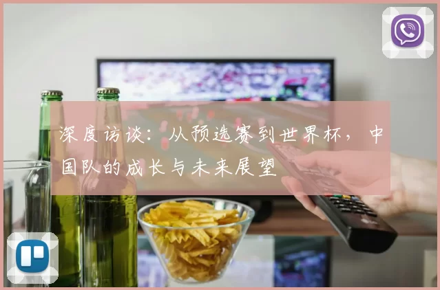 深度访谈:从预选赛到世界杯,中国队的成长与未来展望