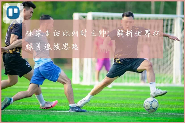 独家专访比利时主帅：解析世界杯球员选拔思路