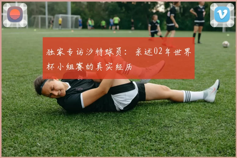 独家专访沙特球员:亲述02年世界杯小组赛的真实经历