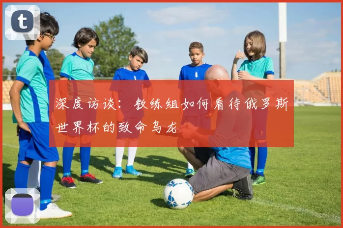 深度访谈:教练组如何看待俄罗斯世界杯的致命乌龙