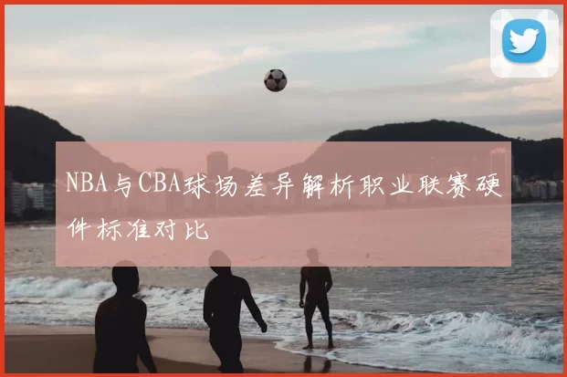 NBA与CBA球场差异解析职业联赛硬件标准对比