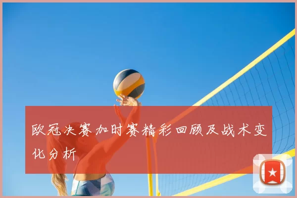 欧冠决赛加时赛精彩回顾及战术变化分析