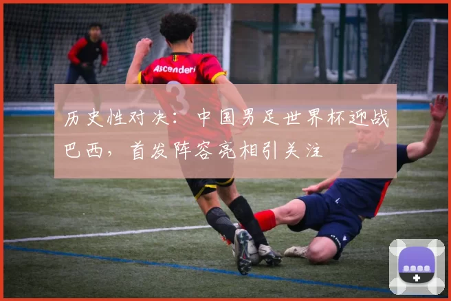 历史性对决:中国男足世界杯迎战巴西,首发阵容亮相引关注