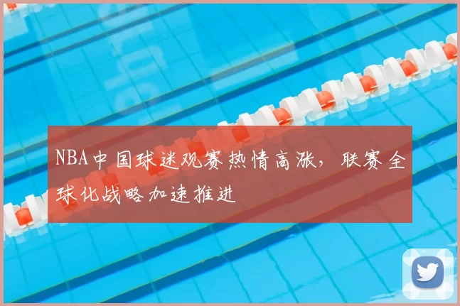 NBA中国球迷观赛热情高涨，联赛全球化战略加速推进
