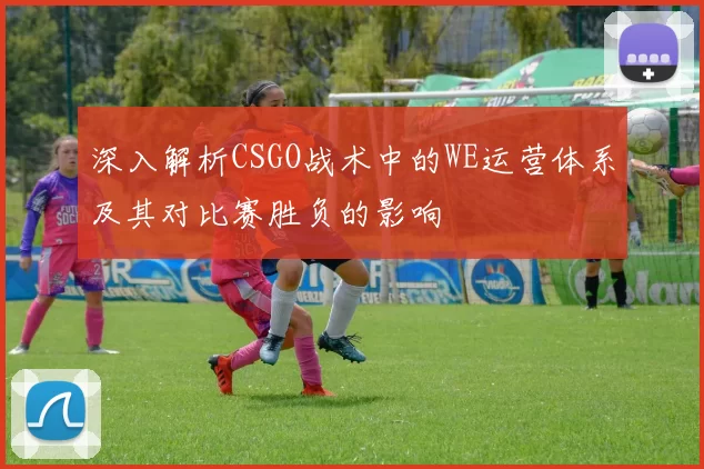 深入解析CSGO战术中的WE运营体系及其对比赛胜负的影响