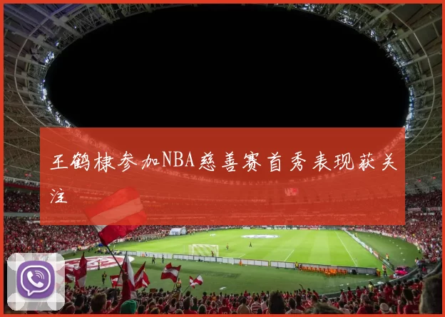 王鹤棣参加NBA慈善赛首秀表现获关注